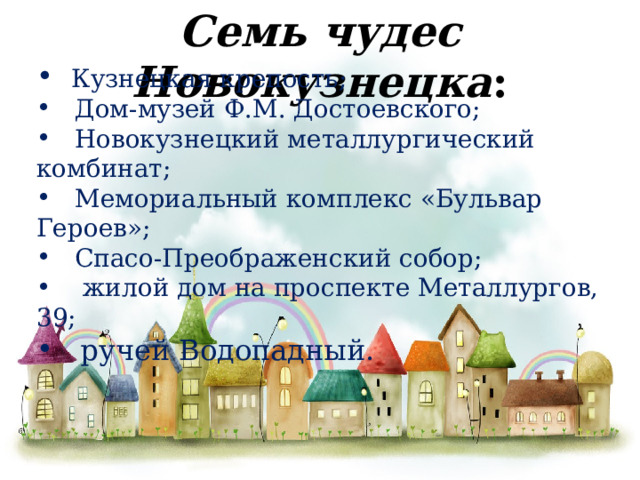 Семь чудес Новокузнецка :  Кузнецкая крепость;  Дом-музей Ф.М. Достоевского;  Новокузнецкий металлургический комбинат;  Мемориальный комплекс «Бульвар Героев»;  Спасо-Преображенский собор;  жилой дом на проспекте Металлургов, 39;  ручей Водопадный. 