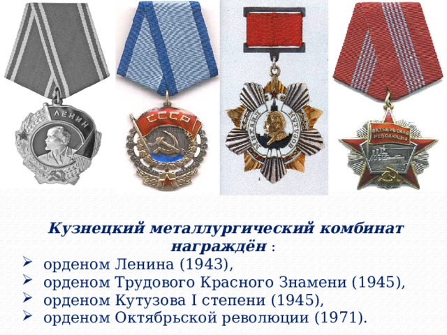 Кузнецкий металлургический комбинат награждён :  орденом Ленина (1943),  орденом Трудового Красного Знамени (1945),  орденом Кутузова I степени (1945),  орденом Октябрьской революции (1971). 