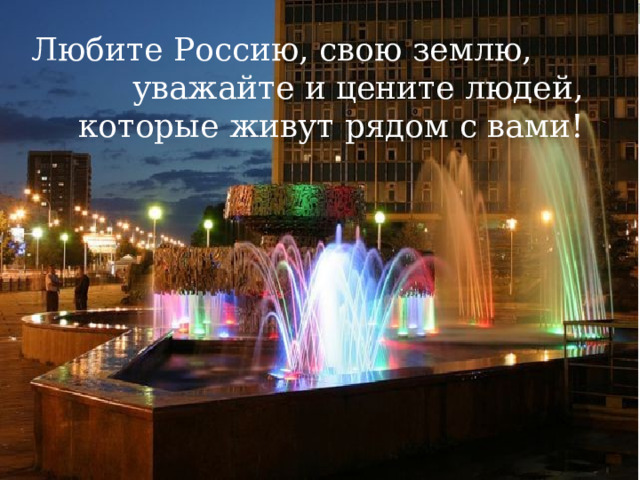 Любите Россию, свою землю,  уважайте и цените людей, которые живут рядом с вами! 