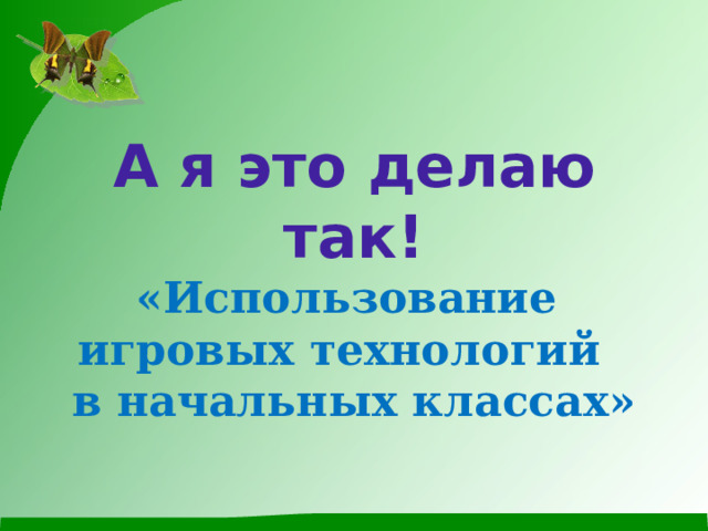 А я это делаю так!  « Использование  игровых технологий  в начальных классах»   