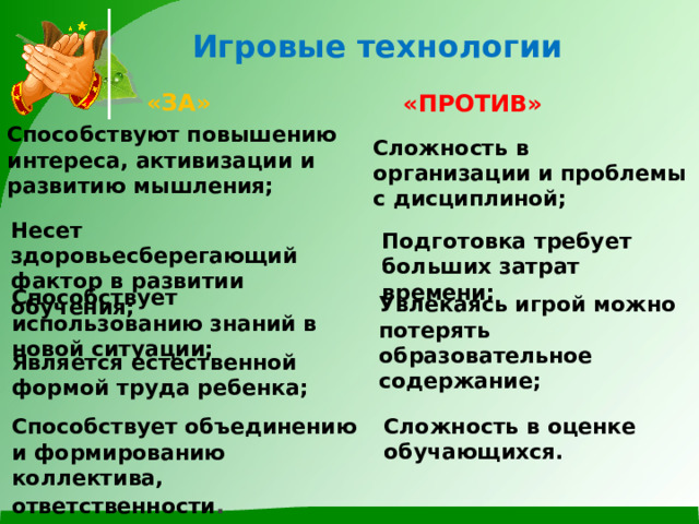  Игровые технологии  «ЗА» «ПРОТИВ» Способствуют повышению интереса, активизации и развитию мышления; Сложность в организации и проблемы с дисциплиной; Несет здоровьесберегающий фактор в развитии обучения; Подготовка требует больших затрат времени; Способствует использованию знаний в новой ситуации; Увлекаясь игрой можно потерять образовательное содержание; Является естественной формой труда ребенка; Сложность в оценке обучающихся. Способствует объединению и формированию коллектива, ответственности . 