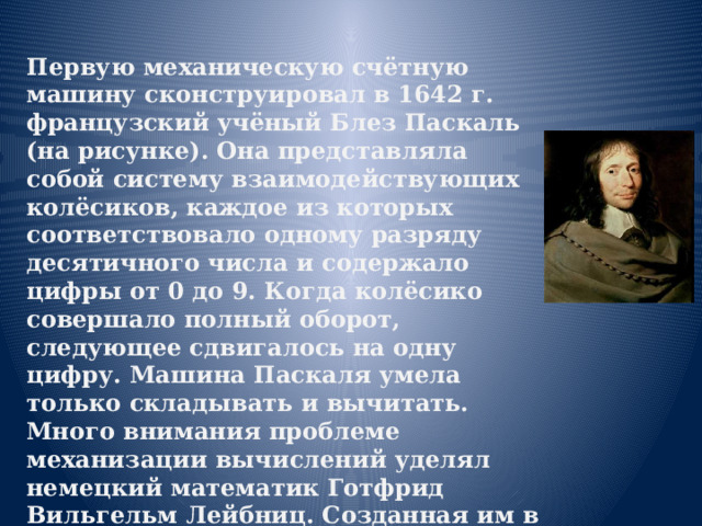 Первую механическую счётную машину сконструировал в 1642 г. французский учёный Блез Паскаль (на рисунке). Она представляла собой систему взаимодействующих колёсиков, каждое из которых соответствовало одному разряду десятичного числа и содержало цифры от 0 до 9. Когда колёсико совершало полный оборот, следующее сдвигалось на одну цифру. Машина Паскаля умела только складывать и вычитать.  Много внимания проблеме механизации вычислений уделял немецкий математик Готфрид Вильгельм Лейбниц. Созданная им в 1694 г. счетная машина обладала гораздо большими возможностями - выполняла все арифметические операции.   