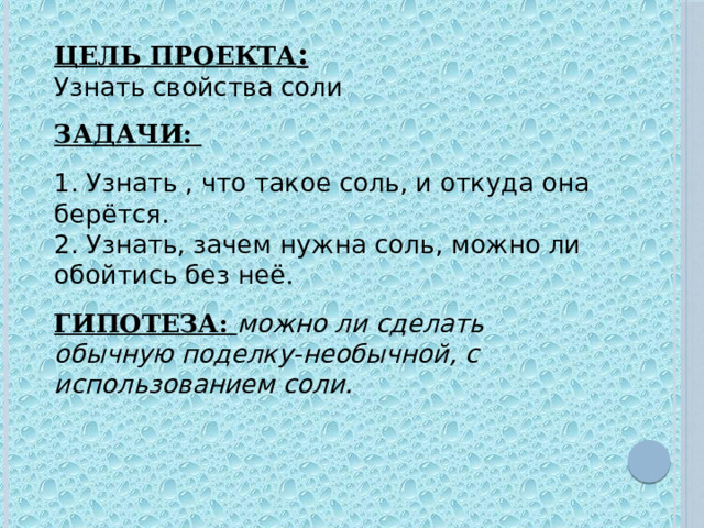 ЦЕЛЬ ПРОЕКТА :  Узнать свойства соли   ЗАДАЧИ:   1. Узнать , что такое соль, и откуда она берётся.  2. Узнать, зачем нужна соль, можно ли обойтись без неё .   ГИПОТЕЗА: можно ли сделать обычную поделку-необычной, с использованием соли.      