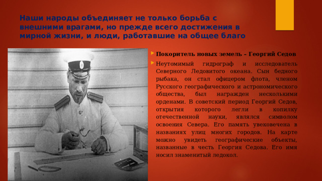Наши народы объединяет не только борьба с внешними врагами, но прежде всего достижения в мирной жизни, и люди, работавшие на общее благо Покоритель новых земель – Георгий Седов Неутомимый гидрограф и исследователь Северного Ледовитого океана. Сын бедного рыбака, он стал офицером флота, членом Русского географического и астрономического общества, был награжден несколькими орденами. В советский период Георгий Седов, открытия которого легли в копилку отечественной науки, являлся символом освоения Севера. Его память увековечена в названиях улиц многих городов. На карте можно увидеть географические объекты, названные в честь Георгия Седова. Его имя носил знаменитый ледокол. 