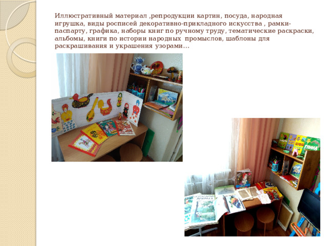 Иллюстративный материал ,репродукции картин, посуда, народная игрушка, виды росписей декоративно-прикладного искусства , рамки-паспарту, графика, наборы книг по ручному труду, тематические раскраски, альбомы, книги по истории народных промыслов, шаблоны для раскрашивания и украшения узорами… 