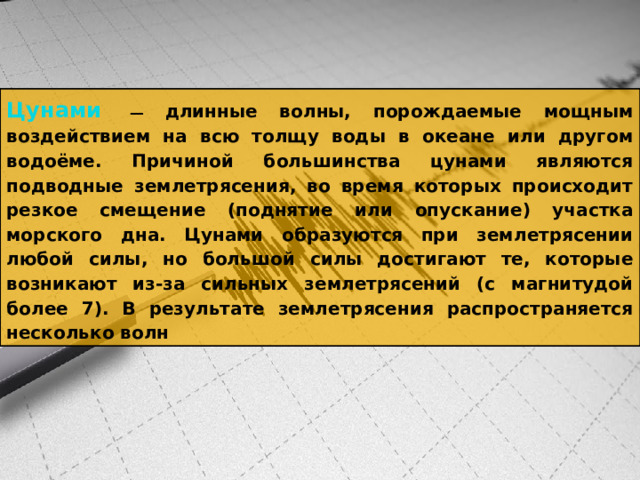 Цунами   — длинные волны, порождаемые мощным воздействием на всю толщу воды в океане или другом водоёме. Причиной большинства цунами являются подводные землетрясения, во время которых происходит резкое смещение (поднятие или опускание) участка морского дна. Цунами образуются при землетрясении любой силы, но большой силы достигают те, которые возникают из-за сильных землетрясений (с магнитудой более 7). В результате землетрясения распространяется несколько волн 