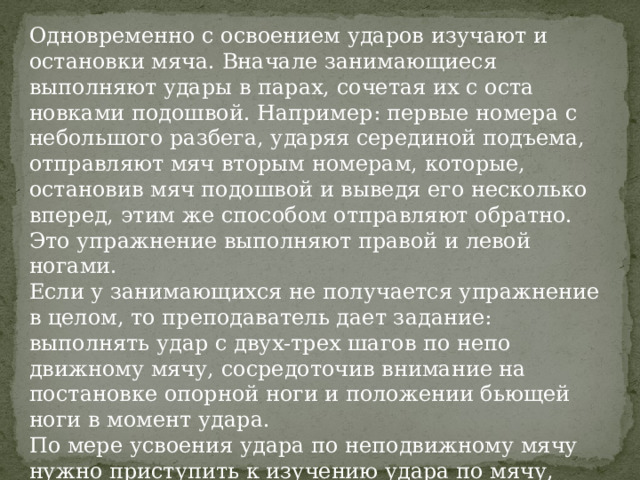 Одновременно с освоением ударов изучают и остановки мяча. Вначале занимающиеся выполняют удары в парах, сочетая их с оста­новками подошвой. Например: первые номера с небольшого разбега, ударяя серединой подъема, отправляют мяч вторым номерам, которые, остановив мяч подошвой и выведя его несколько вперед, этим же спо­собом отправляют обратно. Это упражнение выполняют правой и ле­вой ногами. Если у занимающихся не получается упражнение в целом, то пре­подаватель дает задание: выполнять удар с двух-трех шагов по непо­движному мячу, сосредоточив внимание на постановке опорной ноги и положении бьющей ноги в момент удара. По мере усвоения удара по неподвижному мячу нужно приступить к изучению удара по мячу, движущемуся навстречу. Только после этого целесообразно перейти к изучению удара при движении самих занимающихся. 