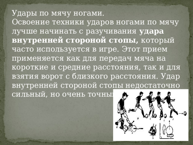 Удары по мячу ногами. Освоение техники ударов ногами по мячу лучше начинать с разучивания  удара внутренней стороной стопы, который часто используется в игре. Этот прием применяется как для передач мяча на короткие и средние расстояния, так и для взятия ворот с близкого расстояния. Удар внутренней стороной стопы недостаточно сильный, но очень точный. 