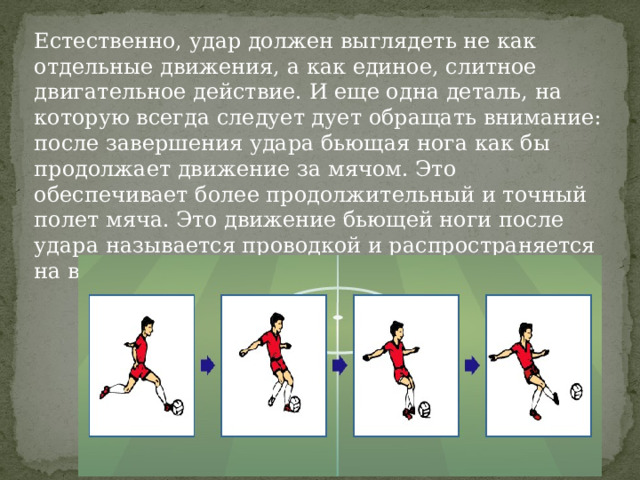 Естественно, удар должен выглядеть не как отдельные движения, а как единое, слитное двигательное действие. И еще одна деталь, на которую всегда следует дует обращать внимание: после завершения удара бьющая нога как бы продолжает движение за мячом. Это обеспечивает более продолжительный и точный полет мяча. Это движение бьющей ноги после удара называется проводкой и распространяется на все виды ударов. 