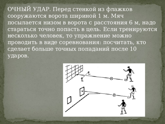 ОЧНЫЙ УДАР. Перед стенкой из флажков сооружаются ворота шириной 1 м. Мяч посылается низом в ворота с расстояния 6 м, надо стараться точно попасть в цель. Если тренируются несколько человек, то упражнение можно проводить в виде соревнования: посчитать, кто сделает больше точных попаданий после 10 ударов. 