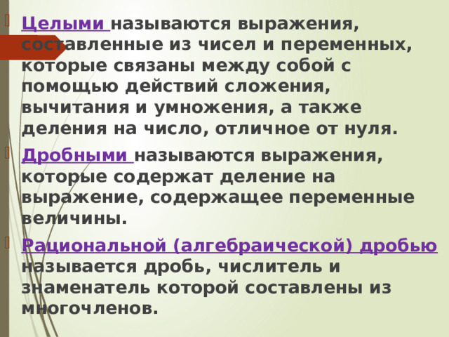 Целыми называются выражения, составленные из чисел и переменных, которые связаны между собой с помощью действий сложения, вычитания и умножения, а также деления на число, отличное от нуля. Дробными называются выражения, которые содержат деление на выражение, содержащее переменные величины. Рациональной (алгебраической) дробью называется дробь, числитель и знаменатель которой составлены из многочленов. 
