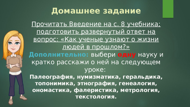 Домашнее задание Прочитать Введение на с. 8 учебника; подготовить развернутый ответ на вопрос: «Как ученые узнают о жизни людей в прошлом?» Дополнительно: выбери одну науку и кратко расскажи о ней на следующем уроке: Палеография, нумизматика, геральдика, топонимика, этнография, генеалогия, ономастика, фалеристика, метрология, текстология. 