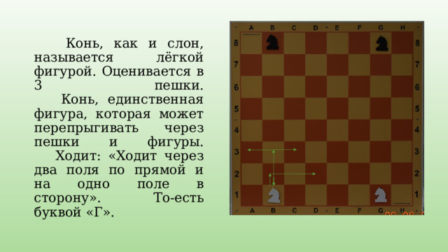  Конь, как и слон, называется лёгкой фигурой. Оценивается в 3 пешки.  Конь, единственная фигура, которая может перепрыгивать через пешки и фигуры.  Ходит: «Ходит через два поля по прямой и на одно поле в сторону». То-есть буквой «Г». 