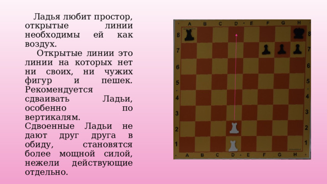  Ладья любит простор, открытые линии необходимы ей как воздух.  Открытые линии это линии на которых нет ни своих, ни чужих фигур и пешек. Рекомендуется сдваивать Ладьи, особенно по вертикалям. Сдвоенные Ладьи не дают друг друга в обиду, становятся более мощной силой, нежели действующие отдельно. 