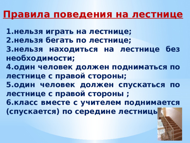Правила поведения на лестнице 1.нельзя играть на лестнице; 2.нельзя бегать по лестнице; 3.нельзя находиться на лестнице без необходимости; 4.один человек должен подниматься по лестнице с правой стороны; 5.один человек должен спускаться по лестнице с правой стороны ; 6.класс вместе с учителем поднимается (спускается) по середине лестницы. 
