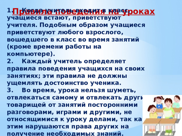 Правила поведения на уроках 1.    Когда учитель входит в класс, учащиеся встают, приветствуют учителя. Подобным образом учащиеся приветствуют любого взрослого, вошедшего в класс во время занятий (кроме времени работы на компьютере). 2.    Каждый учитель определяет правила поведения учащихся на своих занятиях; эти правила не должны ущемлять достоинство ученика. 3.    Во время, урока нельзя шуметь, отвлекаться самому и отвлекать других товарищей от занятий посторонними разговорами, играми и другими, не относящимися к уроку делами, так как этим нарушаются права других на получение необходимых знаний. 