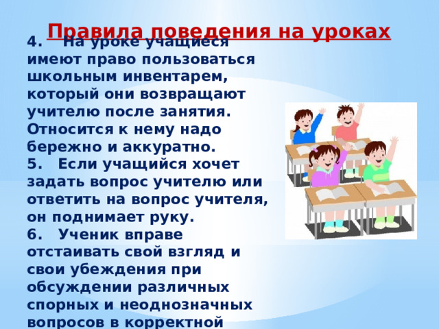 Правила поведения на уроках 4.    На уроке учащиеся имеют право пользоваться школьным инвентарем, который они возвращают учителю после занятия. Относится к нему надо бережно и аккуратно. 5.   Если учащийся хочет задать вопрос учителю или ответить на вопрос учителя, он поднимает руку. 6.   Ученик вправе отстаивать свой взгляд и свои убеждения при обсуждении различных спорных и неоднозначных вопросов в корректной форме 