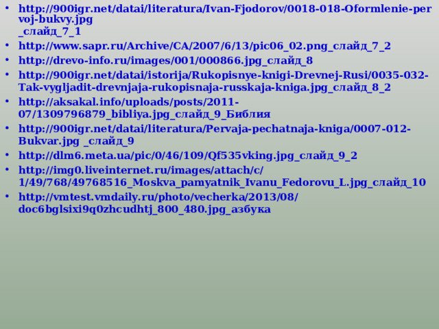 http://900igr.net/datai/literatura/Ivan-Fjodorov/0018-018-Oformlenie-pervoj-bukvy.jpg _слайд_7_1 http://www.sapr.ru/Archive/CA/2007/6/13/pic06_02.png _слайд_7_2 http://drevo-info.ru/images/001/000866.jpg _слайд_8 http://900igr.net/datai/istorija/Rukopisnye-knigi-Drevnej-Rusi/0035-032-Tak-vygljadit-drevnjaja-rukopisnaja-russkaja-kniga.jpg _слайд_8_2 http://aksakal.info/uploads/posts/2011-07/1309796879_bibliya.jpg _слайд_9_Библия http://900igr.net/datai/literatura/Pervaja-pechatnaja-kniga/0007-012-Bukvar.jpg _слайд_9 http://dlm6.meta.ua/pic/0/46/109/Qf535vking.jpg _слайд_9_2 http://img0.liveinternet.ru/images/attach/c/1/49/768/49768516_Moskva_pamyatnik_Ivanu_Fedorovu_L.jpg _слайд_10 http://vmtest.vmdaily.ru/photo/vecherka/2013/08/doc6bglsixi9q0zhcudhtj_800_480.jpg _азбука 