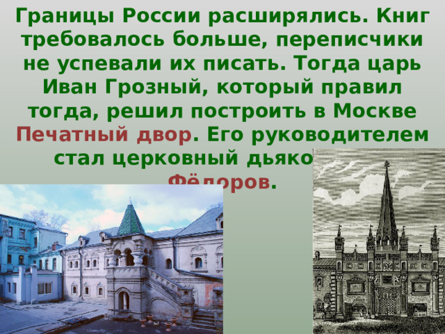 Границы России расширялись. Книг требовалось больше, переписчики не успевали их писать. Тогда царь Иван Грозный, который правил тогда, решил построить в Москве Печатный двор . Его руководителем стал церковный дьякон Иван Фёдоров . 