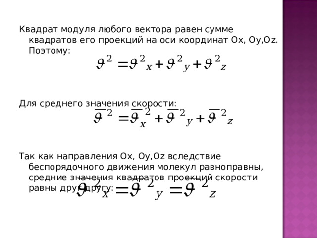 Квадрат модуля любого вектора равен сумме квадратов его проекций на оси координат Ох, Оу,О z . Поэтому: Для среднего значения скорости: Так как направления Ох, Оу,О z вследствие беспорядочного движения молекул равноправны, средние значения квадратов проекций скорости равны друг другу: 