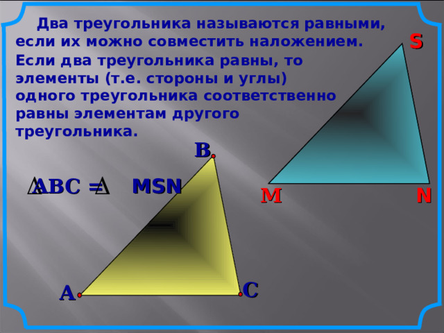  Два треугольника называются равными, если их можно совместить наложением. S S Если два треугольника равны, то элементы (т.е. стороны и углы) одного треугольника соответственно равны элементам другого треугольника.  В АВС = MSN N М N М С А 