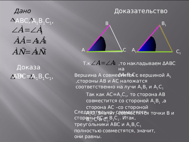 Доказательство Дано А 1 В 1 С 1 , ABC , В В 1 А С А 1 С 1 ,то накладываем ∆АВС на ∆ А₁В₁С₁. Т.к. Доказать А 1 В 1 С 1 , ABC = Вершина А совместится с вершиной А 1 ,стороны АВ и АС наложатся соответственно на лучи А 1 В 1 и А 1 С 1 Так как АС=А 1 С 1 , то сторона АВ совместится со стороной А 1 В 1 ,а сторона АС –со стороной А 1 С 1 .Значит, совместятся точки В и В 1 , С и С 1 . Следовательно, совместятся стороны ВС и В 1 С 1 . Итак, треугольники АВС и А 1 В 1 С 1 полностью совместятся, значит, они равны. 