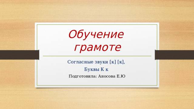 Обучение  грамоте Согласные звуки [к] [к], Буквы К к Подготовила: Аносова Е.Ю 