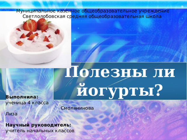 Муниципальное казенное общеобразовательное учреждение Светлолобовская средняя общеобразовательная школа Полезны ли йогурты? Выполнила: ученица 4 класса Смолянинова Лиза Научный руководитель: учитель начальных классов  Смолянинова Юлия Сергеевна  