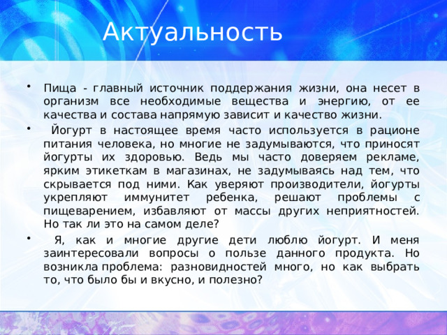 Актуальность Пища - главный источник поддержания жизни, она несет в организм все необходимые вещества и энергию, от ее качества и состава напрямую зависит и качество жизни.  Йогурт в настоящее время часто используется в рационе питания человека, но многие не задумываются, что приносят йогурты их здоровью. Ведь мы часто доверяем рекламе, ярким этикеткам в магазинах, не задумываясь над тем, что скрывается под ними. Как уверяют производители, йогурты укрепляют иммунитет ребенка, решают проблемы с пищеварением, избавляют от массы других неприятностей. Но так ли это на самом деле?  Я, как и многие другие дети люблю йогурт. И меня заинтересовали вопросы о пользе данного продукта. Но возникла проблема: разновидностей много, но как выбрать то, что было бы и вкусно, и полезно? 