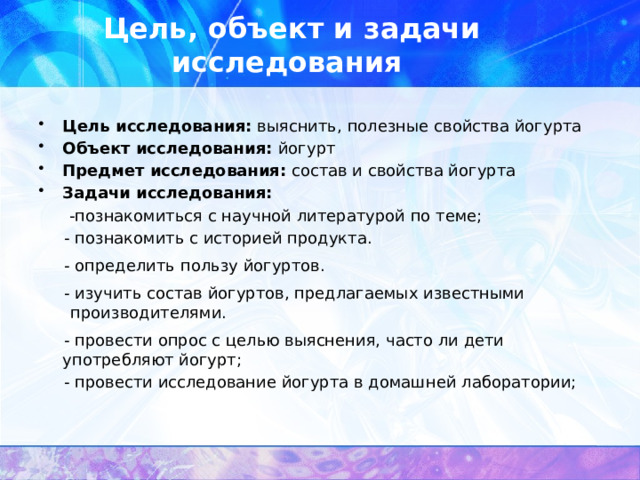 Цель, объект и задачи исследования Цель исследования: выяснить, полезные свойства йогурта Объект исследования:  йогурт Предмет исследования: состав и свойства йогурта Задачи исследования:  -познакомиться с научной литературой по теме;  - познакомить с историей продукта.  - определить пользу йогуртов.  - изучить состав йогуртов, предлагаемых известными производителями.  - провести опрос с целью выяснения, часто ли дети употребляют йогурт;  - провести исследование йогурта в домашней лаборатории; 