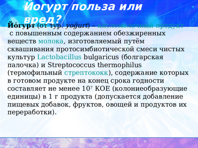Йогурт польза или вред? Йόгурт  (от  тур.   yoğurt ) –  кисломолочный продукт  с повышенным содержанием обезжиренных веществ  молока , изготовляемый путём сквашивания протосимбиотической смеси чистых культур  Lactobacillus  bulgaricus  (болгарская палочка) и Streptococcus thermophilus (термофильный  стрептококк ), содержание которых в готовом продукте на конец срока годности составляет не менее 10 7  КОЕ (колониеобразующие единицы) в 1 г продукта (допускается добавление пищевых добавок, фруктов, овощей и продуктов их переработки). 