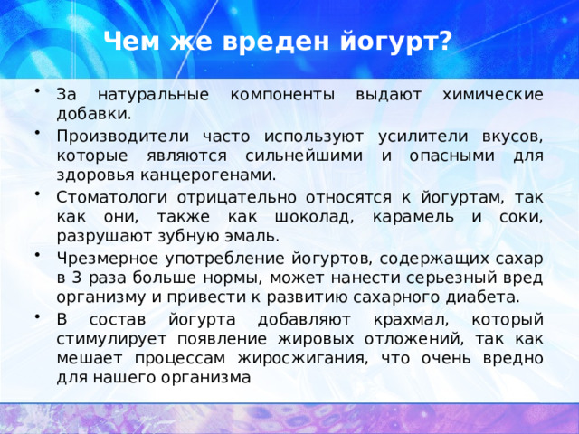 Чем же вреден йогурт? За натуральные компоненты выдают химические добавки. Производители часто используют усилители вкусов, которые являются сильнейшими и опасными для здоровья канцерогенами. Стоматологи отрицательно относятся к йогуртам, так как они, также как шоколад, карамель и соки, разрушают зубную эмаль. Чрезмерное употребление йогуртов, содержащих сахар в 3 раза больше нормы, может нанести серьезный вред организму и привести к развитию сахарного диабета. В состав йогурта добавляют крахмал, который стимулирует появление жировых отложений, так как мешает процессам жиросжигания, что очень вредно для нашего организма 
