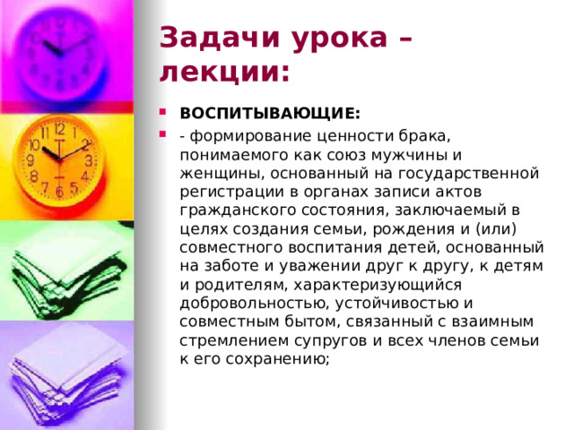 Задачи урока – лекции: ВОСПИТЫВАЮЩИЕ: - формирование ценности брака, понимаемого как союз мужчины и женщины, основанный на государственной регистрации в органах записи актов гражданского состояния, заключаемый в целях создания семьи, рождения и (или) совместного воспитания детей, основанный на заботе и уважении друг к другу, к детям и родителям, характеризующийся добровольностью, устойчивостью и совместным бытом, связанный с взаимным стремлением супругов и всех членов семьи к его сохранению;  
