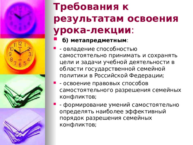 Требования к результатам освоения урока-лекции :  б) метапредметным : - овладение способностью самостоятельно принимать и сохранять цели и задачи учебной деятельности в области государственной семейной политики в Российской Федерации; - освоение правовых способов самостоятельного разрешения семейных конфликтов; - формирование умений самостоятельно определять наиболее эффективный порядок разрешения семейных конфликтов; 