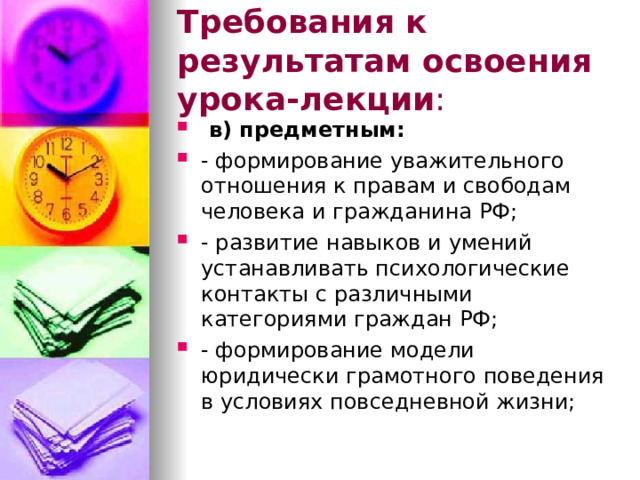 Требования к результатам освоения урока-лекции :  в) предметным: - формирование уважительного отношения к правам и свободам человека и гражданина РФ; - развитие навыков и умений устанавливать психологические контакты с различными категориями граждан РФ; - формирование модели юридически грамотного поведения в условиях повседневной жизни; 