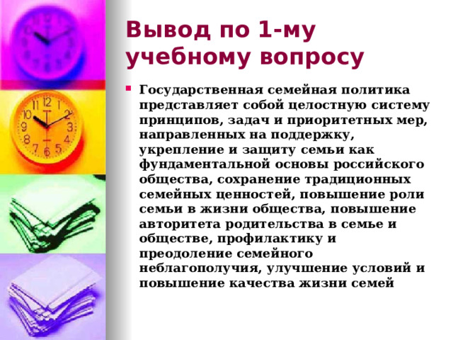 Вывод по  1-му учебному вопросу Государственная семейная политика представляет собой целостную систему принципов, задач и приоритетных мер, направленных на поддержку, укрепление и защиту семьи как фундаментальной основы российского общества, сохранение традиционных семейных ценностей, повышение роли семьи в жизни общества, повышение авторитета родительства в семье и обществе, профилактику и преодоление семейного неблагополучия, улучшение условий и повышение качества жизни семей 