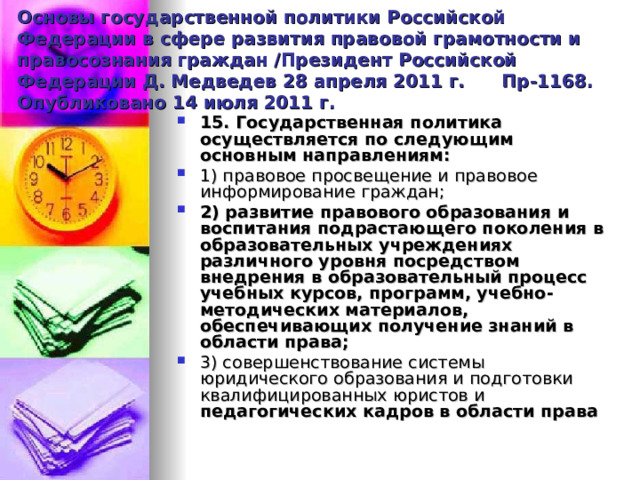 Основы государственной политики Российской Федерации в сфере развития правовой грамотности и правосознания граждан /Президент Российской Федерации Д. Медведев 28 апреля 2011 г. Пр-1168. Опубликовано 14 июля 2011 г. 15. Государственная политика осуществляется по следующим основным направлениям: 1) правовое просвещение и правовое информирование граждан; 2)  развитие правового образования  и воспитания подрастающего поколения в образовательных учреждениях различного уровня посредством внедрения в образовательный процесс учебных курсов, программ, учебно-методических материалов, обеспечивающих получение знаний в области права; 3) совершенствование системы юридического образования и подготовки квалифицированных юристов и педагогических кадров в области права  