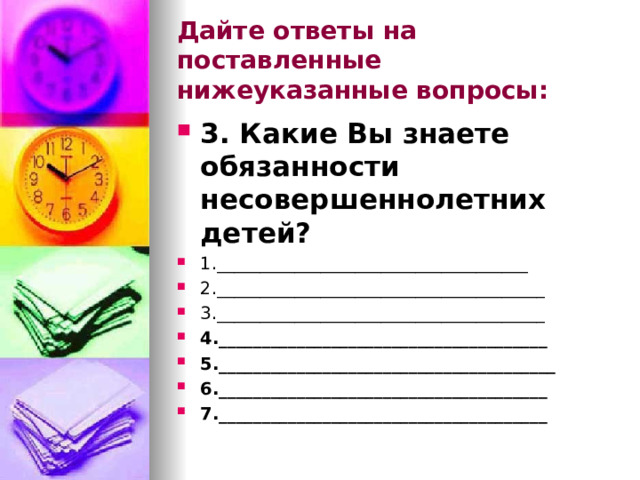 Дайте ответы на поставленные нижеуказанные вопросы: 3. Какие Вы знаете обязанности несовершеннолетних детей? 1.____________________________________ 2.______________________________________ 3.______________________________________ 4.______________________________________ 5._______________________________________ 6.______________________________________ 7.______________________________________  