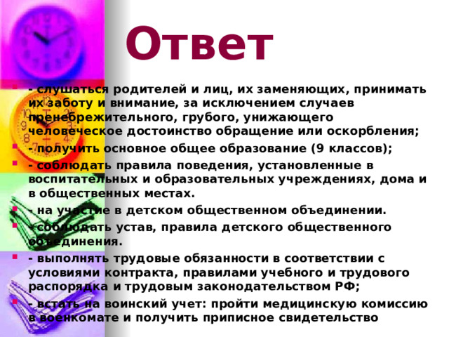 Ответ - слушаться родителей и лиц, их заменяющих, принимать их заботу и внимание, за исключением случаев пренебрежительного, грубого, унижающего человеческое достоинство обращение или оскорбления; - получить основное общее образование (9 классов); - соблюдать правила поведения, установленные в воспитательных и образовательных учреждениях, дома и в общественных местах. - на участие в детском общественном объединении. - соблюдать устав, правила детского общественного объединения. - выполнять трудовые обязанности в соответствии с условиями контракта, правилами учебного и трудового распорядка и трудовым законодательством РФ; - встать на воинский учет: пройти медицинскую комиссию в военкомате и получить приписное свидетельство 