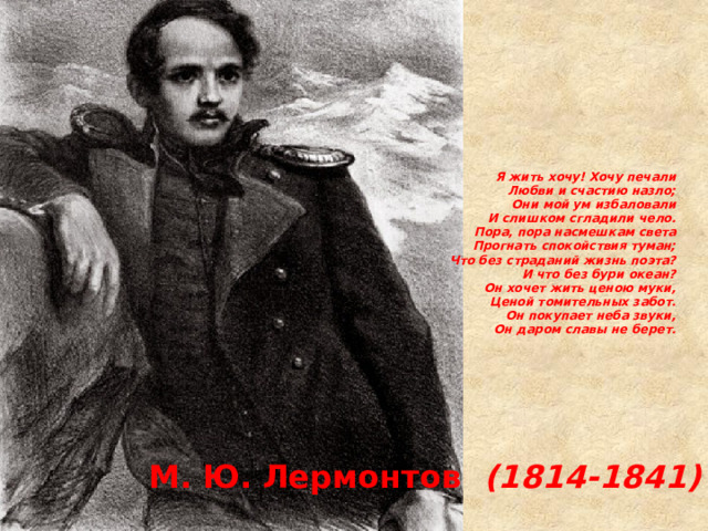Я жить хочу! Хочу печали  Любви и счастию назло;  Они мой ум избаловали  И слишком сгладили чело.  Пора, пора насмешкам света  Прогнать спокойствия туман;  Что без страданий жизнь поэта?  И что без бури океан?  Он хочет жить ценою муки,  Ценой томительных забот.  Он покупает неба звуки,  Он даром славы не берет.   М. Ю. Лермонтов (1814-1841) 