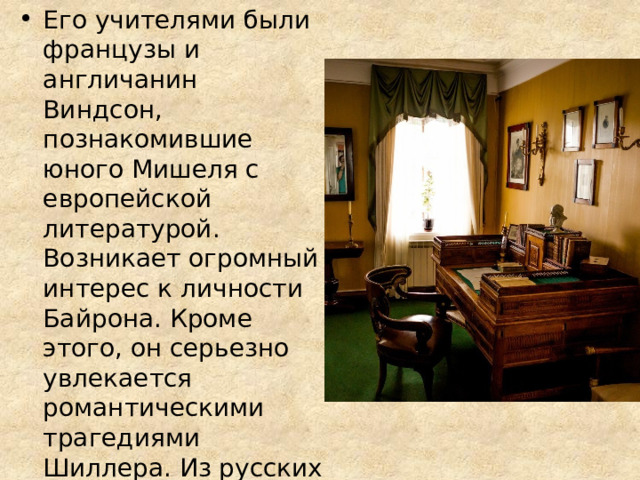 Его учителями были французы и англичанин Виндсон, познакомившие юного Мишеля с европейской литературой. Возникает огромный интерес к личности Байрона. Кроме этого, он серьезно увлекается романтическими трагедиями Шиллера. Из русских писателей кумиром на всю жизнь становится Пушкин 