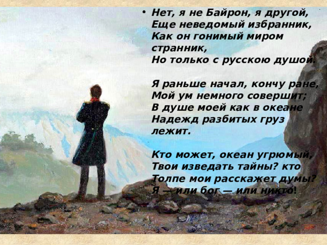 Нет, я не Байрон, я другой,  Еще неведомый избранник,  Как он гонимый миром странник,  Но только с русскою душой.   Я раньше начал, кончу ране,  Мой ум немного совершит;  В душе моей как в океане  Надежд разбитых груз лежит.   Кто может, океан угрюмый,  Твои изведать тайны? кто  Толпе мои расскажет думы?  Я — или бог — или никто !  