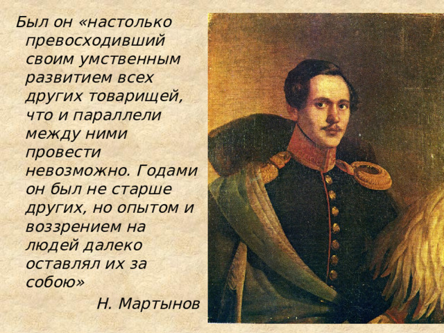  Был он «настолько превосходивший своим умственным развитием всех других товарищей, что и параллели между ними провести невозможно. Годами он был не старше других, но опытом и воззрением на людей далеко оставлял их за собою» Н. Мартынов 
