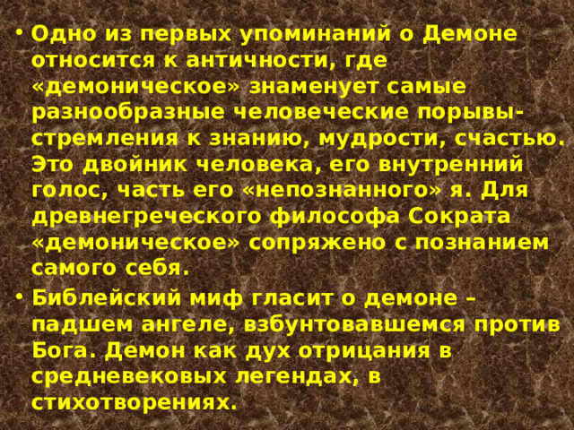 Одно из первых упоминаний о Демоне относится к античности, где «демоническое» знаменует самые разнообразные человеческие порывы-стремления к знанию, мудрости, счастью. Это двойник человека, его внутренний голос, часть его «непознанного» я. Для древнегреческого философа Сократа «демоническое» сопряжено с познанием самого себя. Библейский миф гласит о демоне – падшем ангеле, взбунтовавшемся против Бога. Демон как дух отрицания в средневековых легендах, в стихотворениях. 