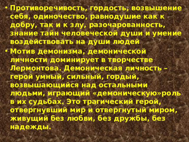 Противоречивость, гордость, возвышение себя, одиночество, равнодушие как к добру, так и к злу, разочарованность, знание тайн человеческой души и умение воздействовать на души людей  Мотив демонизма, демонической личности доминирует в творчестве Лермонтова. Демоническая личность – герой умный, сильный, гордый, возвышающийся над остальными людьми, играющий «демоническую»роль в их судьбах. Это трагический герой, отвергнувший мир и отвергнутый миром, живущий без любви, без дружбы, без надежды. 