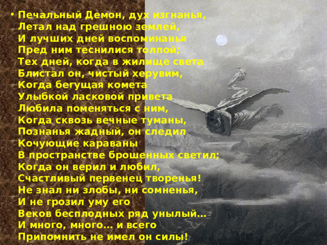 Печальный Демон, дух изгнанья,  Летал над грешною землей,  И лучших дней воспоминанья  Пред ним теснилися толпой;  Тех дней, когда в жилище света  Блистал он, чистый херувим,  Когда бегущая комета  Улыбкой ласковой привета  Любила поменяться с ним,  Когда сквозь вечные туманы,  Познанья жадный, он следил  Кочующие караваны  В пространстве брошенных светил;  Когда он верил и любил,  Счастливый первенец творенья!  Не знал ни злобы, ни сомненья,  И не грозил уму его  Веков бесплодных ряд унылый…  И много, много… и всего  Припомнить не имел он силы! 