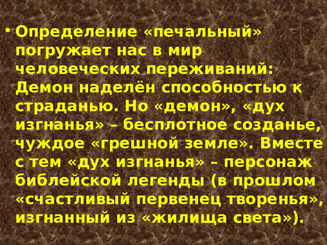 Определение «печальный» погружает нас в мир человеческих переживаний: Демон наделён способностью к страданью. Но «демон», «дух изгнанья» – бесплотное созданье, чуждое «грешной земле». Вместе с тем «дух изгнанья» – персонаж библейской легенды (в прошлом «счастливый первенец творенья», изгнанный из «жилища света»).  