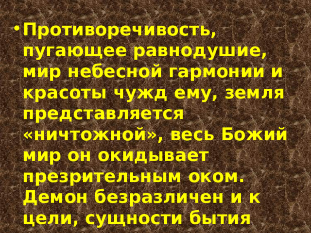 Противоречивость, пугающее равнодушие, мир небесной гармонии и красоты чужд ему, земля представляется «ничтожной», весь Божий мир он окидывает презрительным оком. Демон безразличен и к цели, сущности бытия 