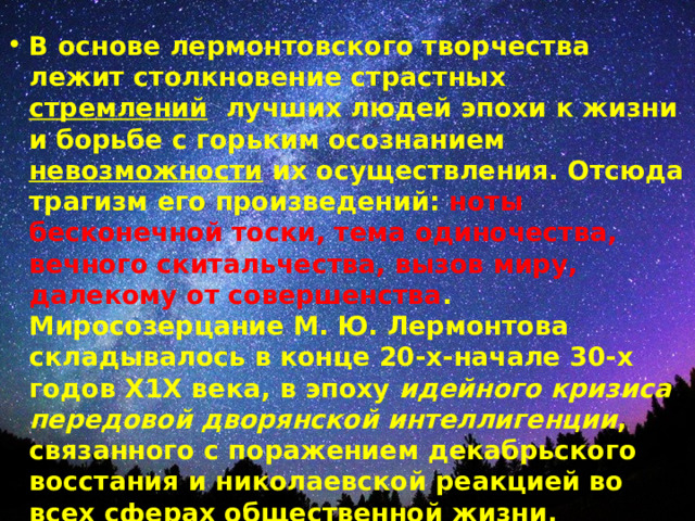 В основе лермонтовского творчества лежит столкновение страстных стремлений лучших людей эпохи к жизни и борьбе с горьким осознанием невозможности их осуществления. Отсюда трагизм его произведений: ноты бесконечной тоски, тема одиночества, вечного скитальчества, вызов миру, далекому от совершенства .  Миросозерцание М. Ю. Лермонтова складывалось в конце 20-х-начале 30-х годов Х1Х века, в эпоху идейного кризиса передовой дворянской интеллигенции , связанного с поражением декабрьского восстания и николаевской реакцией во всех сферах общественной жизни.  