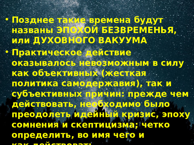 Позднее такие времена будут названы ЭПОХОЙ БЕЗВРЕМЕНЬЯ, или ДУХОВНОГО ВАКУУМА Практическое действие оказывалось невозможным в силу как объективных (жесткая политика самодержавия), так и субъективных причин: прежде чем действовать, необходимо было преодолеть идейный кризис, эпоху сомнения и скептицизма; четко определить, во имя чего и как действовать. 